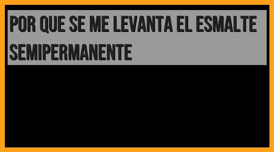 ¿Por qué se levanta el esmalte semipermanente? Descubre las causas y soluciones